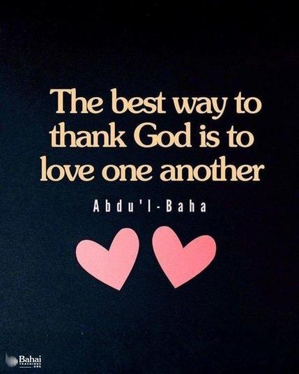 Deben manifestar gratitud y agradecimiento a Dios, y la mejor manera de agradecer a Dios es amarse unos a otros. Mirad que no ofendáis a ningún corazón, no sea que habléis contra nadie en su ausencia...
'Abdu'l-Bahá - El Maestro