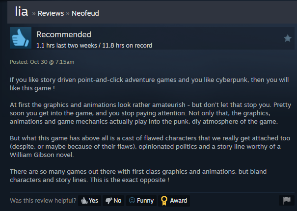 "A storyline worthy of a William Gibson novel... If you like story driven pnc adventures and cyberpunk, then you will like this game," --Neofeud reviewer on Steam Neofeud