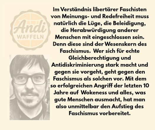 Im Verständnis libertärer Faschisten von Meinungs- und Redefreiheit muss natürlich die Lüge, die Beleidigung, die Herabwürdigung anderer Menschen mit eingeschlossen sein. Denn diese sind der Wesenskern des Faschismus.  Wer sich für echte Gleichberechtigung und Antidislriminierung stark macht und gegen sie vorgeht, geht gegen den Faschismus als solchen vor. Mit dem so erfolgreichen Angriff der letzten 10 Jahre auf Wokeness und alles, was gute Menschen ausmacht, hat man also unmittelbar den Aufstieg des Faschismus vorbereitet.