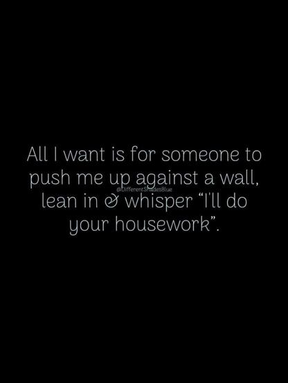 All I want is for someone to push me up against a wall, lean in & whisper "I'll do your housework."