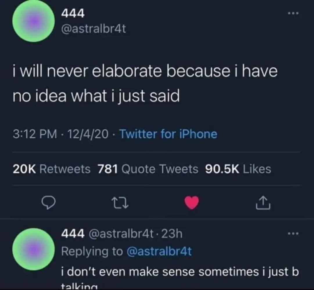 @astralbr4t  - I will never elaborate because i have no idea what what just said
replies to himself - I don't even make sense sometimes I just b talking