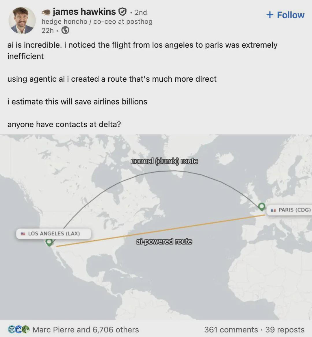  james hawkins. 2nd hedge honcho / co-ceo at posthog 22h. + Follow ai is incredible. i noticed the flight from los angeles to paris was extremely inefficient using agentic ai i created a route that's much more direct i estimate this will save airlines billions anyone have contacts at delta? {a map showing a "more direct" flightpath that doesn't follow the curvature of the earth} normal (dumb) route ai-powered route LOS ANGELES (LAX) PARIS (CDG) Marc Pierre and 6,706 others 361 comments 39 reposts