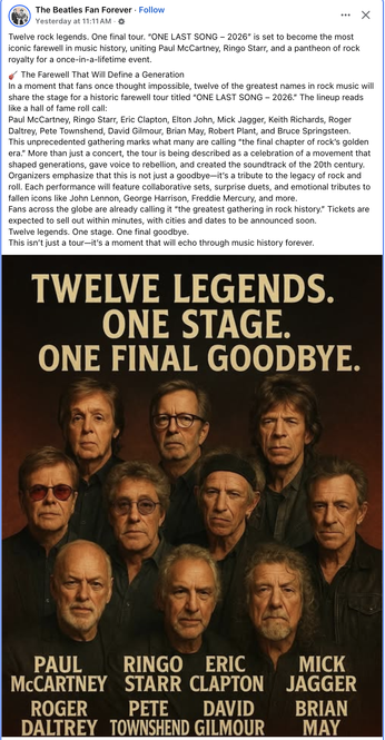 Post (FB) from The Beatles Fan Forever 
An announcement/poster with 12 Rock Legends

Headline: "TWELVE LEGENDS. ONE STAGE. ONE FINAL GOODBYE."

Twelve rock legends. One final tour. “ONE LAST SONG — 2026" is set to become the most iconic farewell in music history, uniting Paul McCartney, Ringo Starr, and a pantheon of rock royalty for a once-in-a-lifetime event.

🎸  The Farewell That Will Define a Generation

In a moment that fans once thought impossible, twelve of the greatest names in rock music will share the stage for a historic farewell tour titled "ONE LAST SONG — 2026." 

The lineup reads
like a hall of fame roll call:

Paul McCartney, Ringo Starr, Eric Clapton, Elton John, Mick Jagger, Keith Richards, Roger Daltrey, Pete Townshend, David Gilmour, Brian May, Robert Plant, and Bruce Springsteen.

Organizers emphasize that this is not just a goodbye—it's a tribute to the legacy of rock and roll [with] tributes to fallen icons like John Lennon, George Harrison, Freddie Mercury, and more 

<...>

Fans across the globe are already calling it “the greatest gathering in rock history.” Tickets are expected to sell out within minutes, with cities and dates to be announced soon. Twelve legends. One stage. One final goodbye.

This isn't just a tour—it's a moment that will echo through music history forever.
