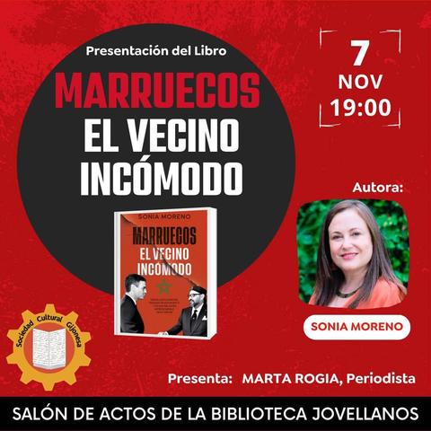 Un cartel promocional anuncia la presentación del libro "Marruecos El Vecino Incómodo", escrito por Sonia Moreno. El evento tendrá lugar el 7 de noviembre a las 19:00 en el Salón de Actos de la Biblioteca Jovellanos.

La autora, Sonia Moreno, que aparece en una foto sonriendo, presentará su obra junto a la periodista Marta Rogia. La portada del libro, también visible, muestra a dos hombres de perfil, uno frente al otro, con una estrella verde de cinco puntas (símbolo de la bandera marroquí) en el centro. El cartel tiene un fondo rojo con un gran círculo negro en la parte superior donde se destaca el título principal. Incluye el logo de la Sociedad Cultural Gijonesa.