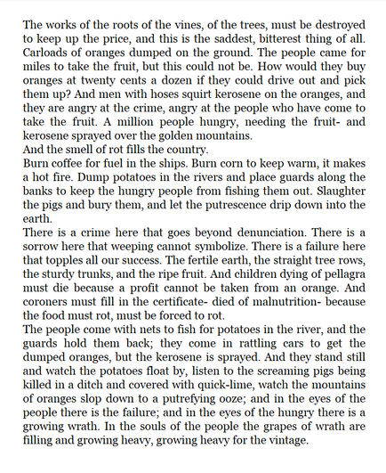 āThe works of the roots of the vines, of the trees, must be destroyed to keep up the price, and this is the saddest, bitterest thing of all. Carloads of oranges dumped on the ground. The people came for miles to take the fruit, but this could not be. How would they buy oranges at twenty cents a dozen if they could drive out and pick them up? And men with hoses squirt kerosene on the oranges, and they are angry at the crime, angry at the people who have come to take the fruit. A million people hungry, needing the fruit- and kerosene sprayed over the golden mountains. And the smell of rot fills the country. Burn coffee for fuel in the ships. Burn corn to keep warm, it makes a hot fire. Dump potatoes in the rivers and place guards along the banks to keep the hungry people from fishing them out. Slaughter the pigs and bury them, and let the putrescence drip down into the earth.
There is a crime here that goes beyond denunciation. There is a sorrow here that weeping cannot symbolize. There is a failure here that topples all our success. The fertile earth, the straight tree rows, the sturdy trunks, and the ripe fruit. And children dying of pellagra must die because a profit cannot be taken from an orange. And coroners must fill in the certificate- died of malnutrition- because the food must rot, must be forced to rot. (Alt text truncated for length)
