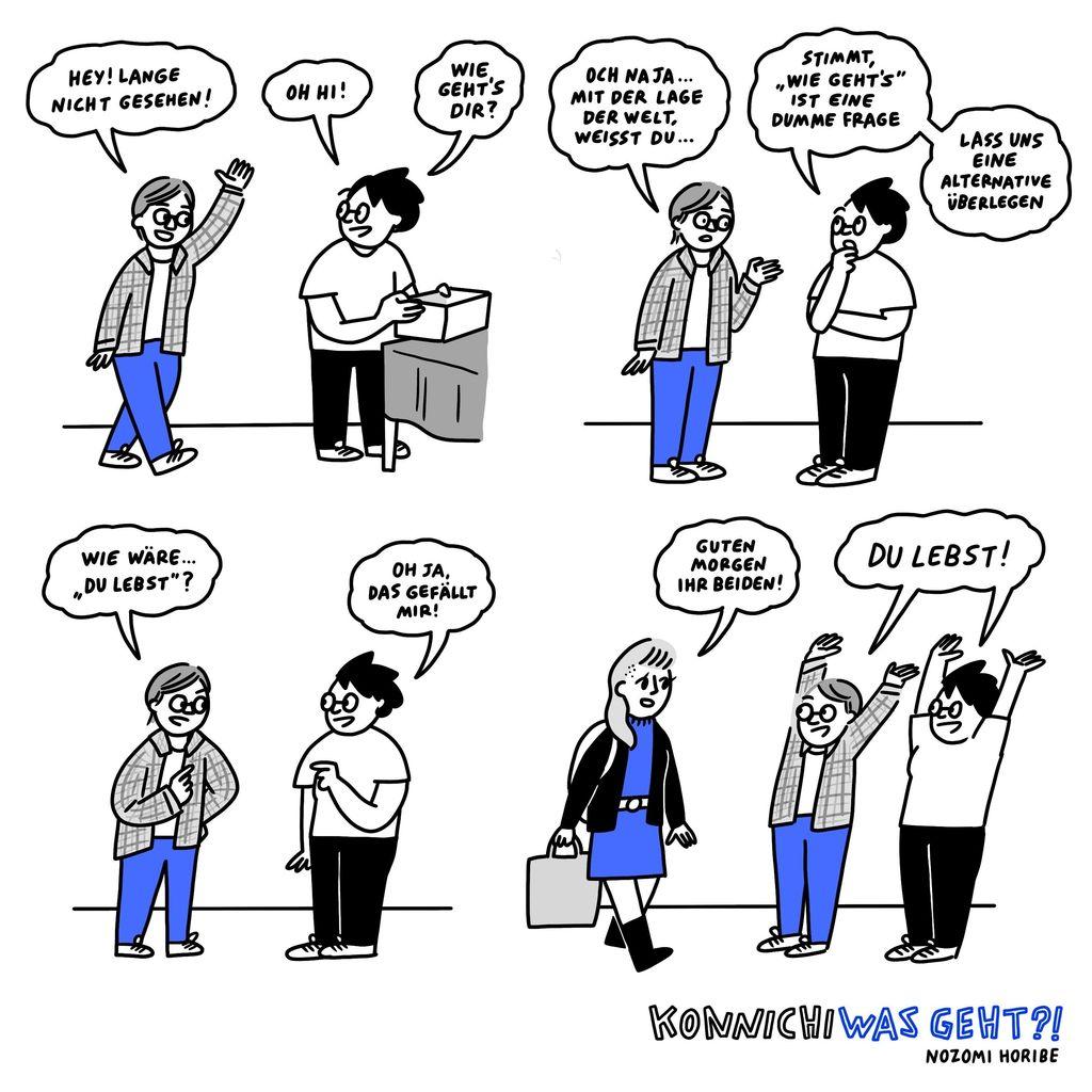 Ein Comic in vier Bildern von Nozomi Horibe. 
1) Zwei Personen treffen aufeinander. Eine Person sagt:„Hey! Lange nicht gesehen!“ während die andere Person gerade an einem Tisch steht und eine Box in der Hand hält. Die zweite Person antwortet: „Oh hi! Wie geht's Dir?“
2) Die erste Person antwortet:„Och, naja...mit der Lage der Welt, weißt Du...“.Daraufhin antwortet die andere Person: „Stimmt, ‚Wie geht's' ist eine dumme Frage. Lass uns eine Alternative überlegen“.
3) Die erste Person schlägt vor:„Wie wäre es mit ‚Du Lebst!'?“ und die zweite Person antwortet mit „Oh ja, das gefällt mir!“
4) Eine dritte Person läuft an den beiden vorbei. Die beiden Personen heben freudig die Arme hoch und sagen:„Du Lebst!“