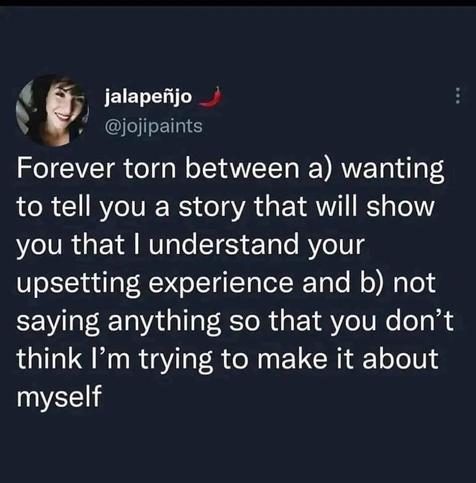 The image is a screenshot of a social media post with a dark gray background. On the left side, there is a circular profile picture of a person with short dark hair, wearing a dark-colored top. The post contains white text over the dark background. The text reads: "Forever torn between a) wanting to tell you a story that will show you I understand your upsetting experience and b) not saying anything so don’t think I’m trying to make it about myself".