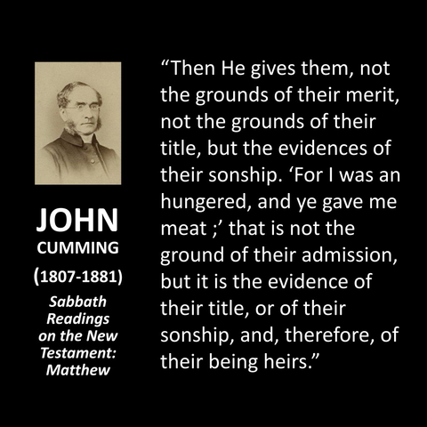 JOHN CUMMING (1807-1881) Sabbath Readings on the New Testament: Matthew "Then He gives them, not the grounds of their merit, not the grounds of their title, but the evidences of their sonship. 'For I was an hungered, and ye gave me meat; that is not the ground of their admission, but it is the evidence of their title, or of their sonship, and, therefore, of their being heirs."