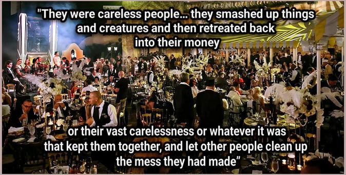 They were careless people… they smashed up things and creatures and then retreated back into their money or their vast carelessness or whatever it was that kept them together, and let other people clean up the mess they had made.”

https://www.mediaite.com/politics/dems-pounce-on-trump-throwing-a-great-gatsby-party-as-americans-suffer-he-does-not-give-a-damn-about-you/

https://www.huffpost.com/entry/trump-gatsby-party-halloween_n_69029298e4b0e763a61c9c81