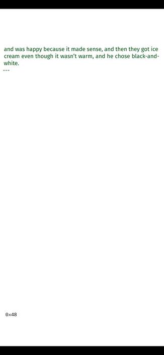 >_ He was just a child, to be fair, wearing miniature jeans and
a miniature jacket that went all the way to his five-year-old
knees, holding a stick about this tall, and he had to hold it
with both hands because he couldn’t wrap one around it as
he drew big letters on the sand by the river, his name, when
he first heard those words, large language model, and it stuck
with him, that combination of words, and he thought about it
as they walked to the lighthouse and back, forgetting it and
then remembering again as they passed two dogs chasing
each other into the water to the laughter of the strangers that
owned them, thinking about the models he had seen on TV
with his mom, who watched Germany’s Next Top Model with
Heidi Klum, such a funny name, and the models, he thought,
were not large, not like his aunt who didn’t fly because her
hips took up two seats, so said his dad, or Mr. Dankert, who
could touch the kindergarten’s ceiling without standing on
the tips of his toes, so there must be large models, he thought, 
and was happy because it made sense, and then they got ice
cream even though it wasn’t warm, and he chose black-and-
white.