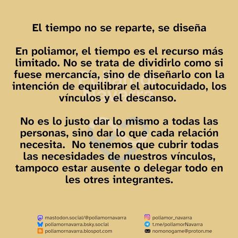 Sobre un fondo beige se lee:

El tiempo no se reparte, se diseña

En poliamor, el tiempo es el recurso más limitado. No se trata de dividirlo como si fuese mercancía, sino de diseñarlo con la intención de equilibrar el autocuidado, los vínculos y el descanso. 

No es lo justo dar lo mismo a todas las personas, sino dar lo que cada relación necesita.  No tenemos que cubrir todas las necesidades de nuestros vínculos, tampoco estar ausente o delegar todo en les otres integrantes

Abajo aparecen enlaces a diferentes redes sociales