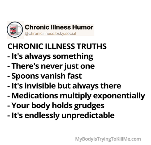 CHRONIC ILLNESS TRUTHS 

-It's always something 

-There's never just one 

-Spoons vanish fast 

-It's invisible but always there 

-Medications multiply exponentially 

-Your body holds grudges 

-It's endlessly unpredictable 

MyBodylsTryingTokillMe.com