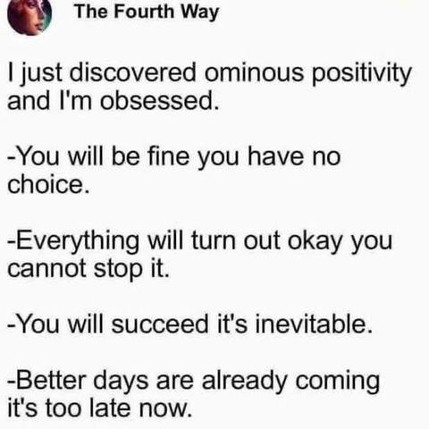The Fourth Way
I just discovered ominous positivity and I'm obsessed.
-You will be fine you have no choice.
-Everything will turn out okay you cannot stop it.
-You will succeed it's inevitable.
-Better days are already coming it's too late now.