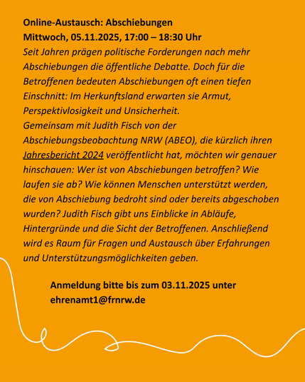Online-Austausch: Abschiebungen [o. V.]
Mittwoch, 05.11.2025, 17:00 – 18:30 Uhr

Seit Jahren prägen politische Forderungen nach mehr Abschiebungen die öffentliche Debatte. Doch für die Betroffenen bedeuten Abschiebungen oft einen tiefen Einschnitt: Im Herkunftsland erwarten sie Armut, Perspektivlosigkeit und Unsicherheit.

Gemeinsam mit Judith Fisch von der Abschiebungsbeobachtung NRW (ABEO), die kürzlich ihren Jahresbericht 2024 veröffentlicht hat, möchten wir genauer hinschauen: Wer ist von Abschiebungen betroffen? Wie laufen sie ab? Wie können Menschen unterstützt werden, die von Abschiebung bedroht sind oder bereits abgeschoben wurden? Judith Fisch gibt uns Einblicke in Abläufe, Hintergründe und die Sicht der Betroffenen. Anschließend wird es Raum für Fragen und Austausch über Erfahrungen und Unterstützungsmöglichkeiten geben. 

Anmeldung bitte bis zum 03.11.2025 unter ehrenamt1(at)frnrw.de