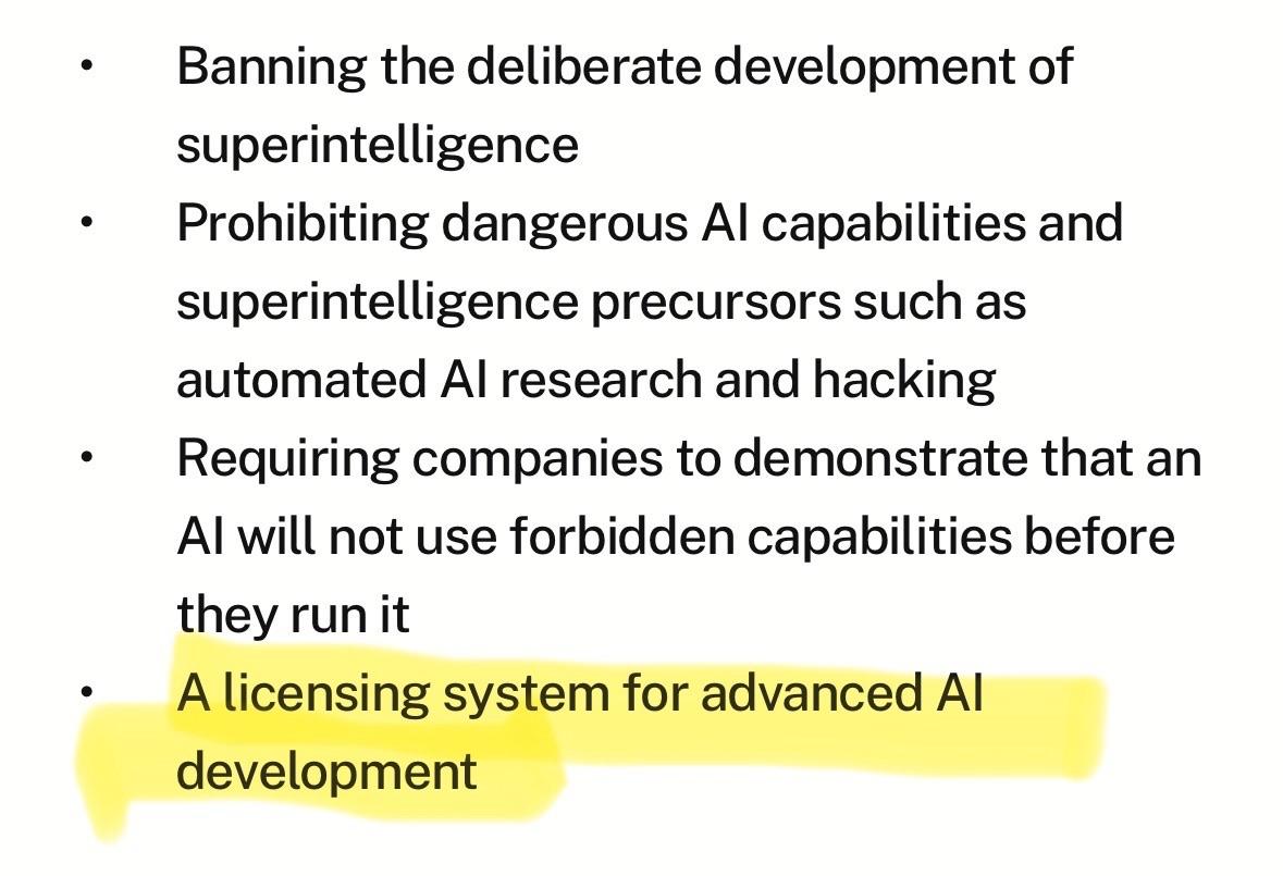 • Banning the deliberate development of superintelligence Prohibiting dangerous Al capabilities and superintelligence precursors such as automated Al research and hacking Requiring companies to demonstrate that an Al will not use forbidden capabilities before they run it • A licensing system for advanced Al development