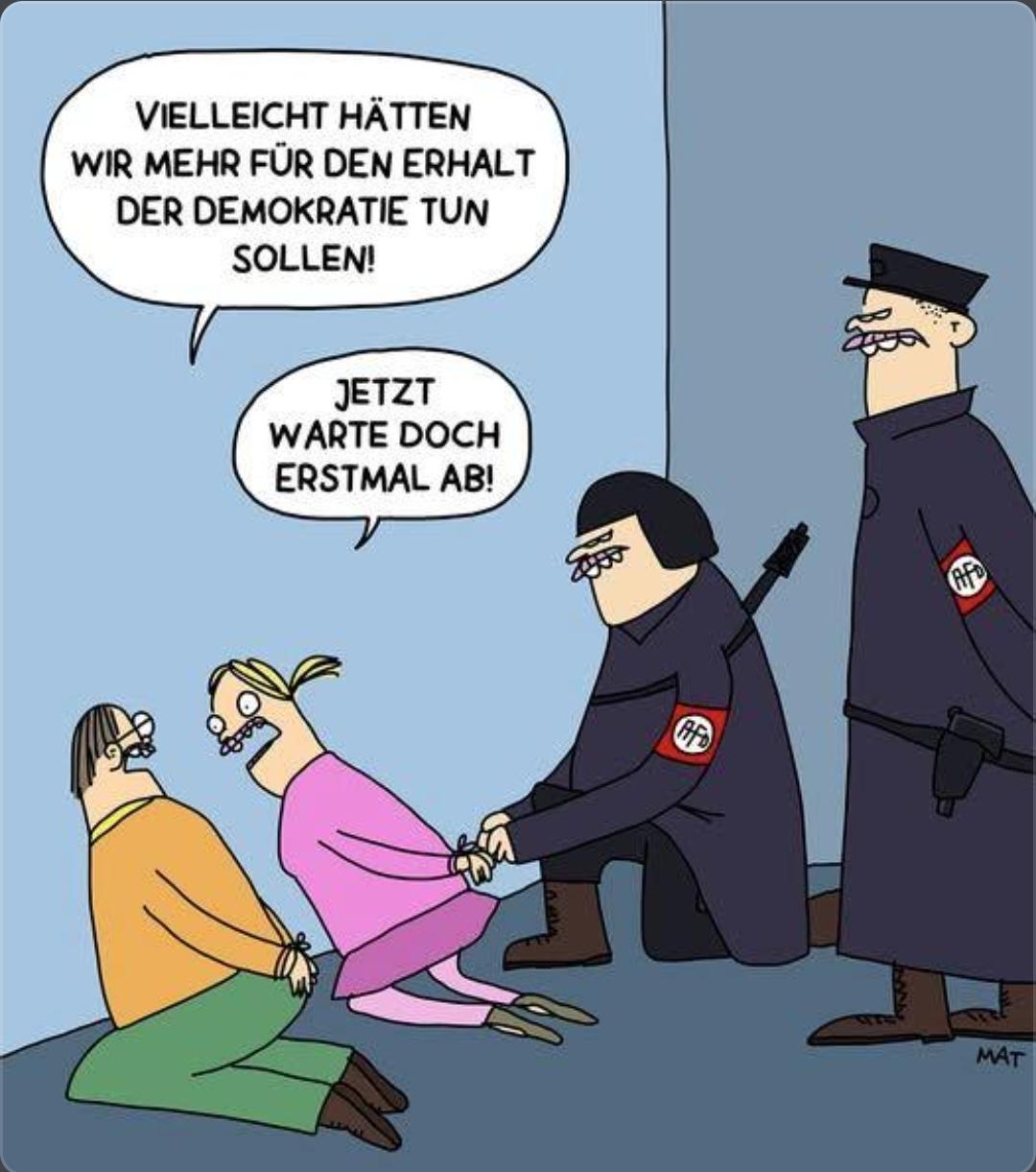 Das Bild ist eine politische Karikatur, die sich kritisch mit der Alternative für Deutschland (AfD) auseinandersetzt.
Die Karikatur zeigt zwei AfD-Mitglieder in Uniform, die eine Frau und einen Mann fesseln und abführen, während der Mann die Frage stellt, ob man nicht mehr für den Erhalt der Demokratie hätte tun sollen.
Die Frau antwortet darauf mit "Jetzt warte doch erstmal ab!".