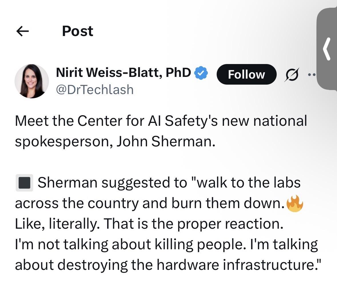 Post Nirit Weiss-Blatt, PhD ® @DrTechlash Follow 5 .. Meet the Center for Al Safety's new national spokesperson, John Sherman. • Sherman suggested to "walk to the labs across the country and burn them down. Like, literally. That is the proper reaction. I'm not talking about killing people. I'm talking about destroying the hardware infrastructure."