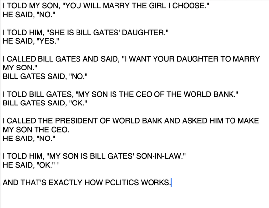  
I TOLD MY SON, "YOU WILL MARRY THE GIRL I CHOOSE."
HE SAID, "NO."
 
I TOLD HIM, "SHE IS BILL GATES' DAUGHTER."
HE SAID, "YES."
 
I CALLED BILL GATES AND SAID, "I WANT YOUR DAUGHTER TO MARRY MY SON."
BILL GATES SAID, "NO."
 
I TOLD BILL GATES, "MY SON IS THE CEO OF THE WORLD BANK."
BILL GATES SAID, "OK."
 
I CALLED THE PRESIDENT OF WORLD BANK AND ASKED HIM TO MAKE MY SON THE CEO.
HE SAID, "NO."
 
I TOLD HIM, "MY SON IS BILL GATES' SON-IN-LAW."
HE SAID, "OK." '
 
AND THAT'S EXACTLY HOW POLITICS…