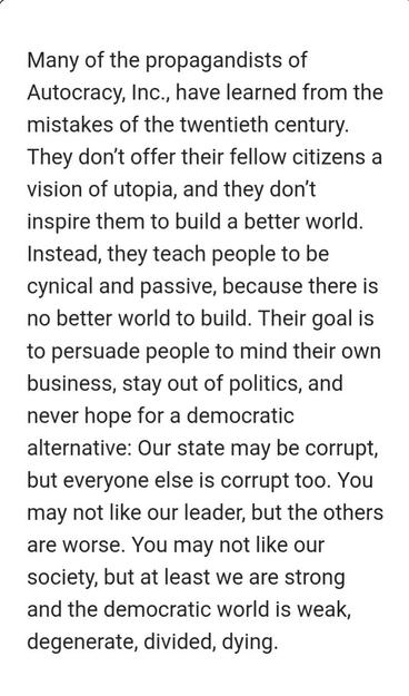 Quote from Autocracy Inc from Ann Applebaum,
Many of the propagandists of Autocracy, Inc., have learned from the mistakes of the twentieth century. They don’t offer their fellow citizens a vision of utopia, and they don’t inspire them to build a better world. Instead, they teach people to be cynical and passive, because there is no better world to build. Their goal is to persuade people to mind their own business, stay out of politics, and never hope for a democratic alternative: Our state may …