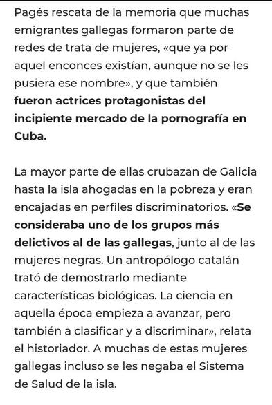 ALT: Un trozo de texto que dice
"Pagés rescata de la memoria que muchas emigrantes gallegas formaron parte de redes de trata de mujeres, «que ya por aquel enconces existían, aunque no se les pusiera ese nombre», y que también fueron actrices protagonistas del incipiente mercado de la pornografía en Cuba.

La mayor parte de ellas crubazan de Galicia hasta la isla ahogadas en la pobreza y eran encajadas en perfiles discriminatorios. «Se consideraba uno de los grupos más delictivos al de las gallegas, junto al de las mujeres negras. Un antropólogo catalán trató de demostrarlo mediante características biológicas. La ciencia en aquella época empieza a avanzar, pero también a clasificar y a discriminar», relata el historiador. A muchas de estas mujeres gallegas incluso se les negaba el Sistema de Salud de la isla"