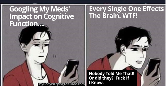 1 - guy looking at phone 'googling my meds' impact on cognitive function...'
2 - guy looking closer, confused at phone - 'every single one effects the brain. WTF!' - 'Nobody told me that!! Or did they?! Fuck if I know.'