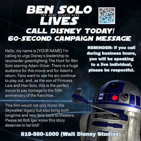 BEN SOLO LIVES!
The Hunt STARTS HERE 
CALL DISNEY TODAY!

60-SECOND CAMPAIGN MESSAGE:

Hello, my name is [YOUR NAME] I'm calling to urge Disney's leadership to reconsider greenlighting The Hunt for Ben Solo starring Adam Driver. There is a huge audience for this movie and for Adam's return. 
Fans want to see his arc continue to play out, and, as the son of Princess Leia and Han Solo, this is the perfect movie to pay homage to the 50th 
anniversary of the franchise

This film would not only honor the Skywalker legacy but also bring both
longtime and new fans back to theaters. 

Please let Bob Iger know this story deserves to be told!

818-560-1000 (Walt Disney Studios)

(Please remember to respect the human answering your call)
