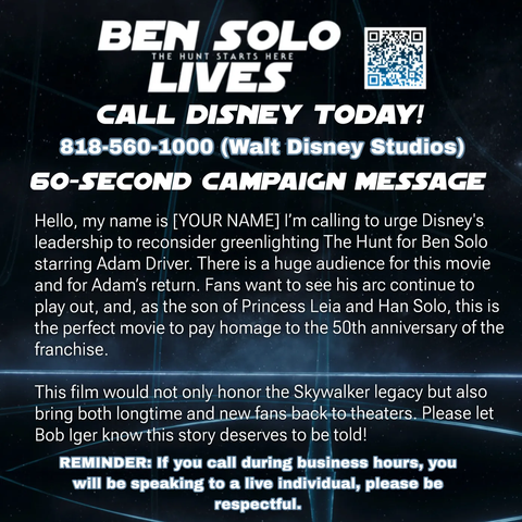 BEN SOLO LIVES - the hunt starts now
CALL DISNEY TODAY!
818-560-1000 (Walt Disney Studios)
60-SECOND CAMPAIGN MESSAGE
Hello, my name is [YOUR NAME] I'm calling to urge Disney's leadership to reconsider greenlighting The Hunt for Ben Solo starring Adam Driver. There is a huge audience for this movie and for Adam's return. Fans want to see his arc continue to play out, and, as the son of Princess Leia and Han Solo, this is
the perfect movie to pay homage to the 50th anniversary of the
franchise.
This film would not only honor the Skywalker legacy butalso
bring both longtime and new fans back to the theatres.

Please let Bob Iger know this story deserves to be told!

REMINDER: If you call during business hours, you will be speaking to a live individual, please be respectful.
