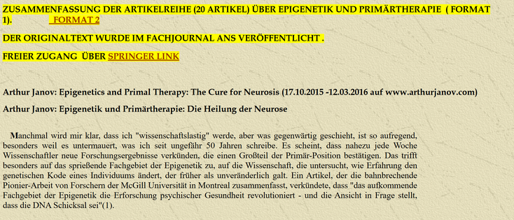 Arthur Janov: Epigenetics and Primal Therapy: The Cure for Neurosis (17.10.2015 -12.03.2016 auf www.arthurjanov.com)

Arthur Janov: Epigenetik und Primärtherapie: Die Heilung der Neurose

Manchmal wird mir klar, dass ich "wissenschaftslastig" werde, aber was gegenwärtig geschieht, ist so aufregend, besonders weil es untermauert, was ich seit ungefähr 50 Jahren schreibe. Es scheint, dass nahezu jede Woche Wissenschaftler neue Forschungsergebnisse verkünden, die einen Großteil der Primär-Position bestätigen. Das trifft besonders auf das sprießende Fachgebiet der Epigenetik zu, auf die Wissenschaft, die untersucht, wie Erfahrung den genetischen Kode eines Individuums ändert, der früher als unveränderlich galt. Ein Artikel, der die bahnbrechende Pionier-Arbeit von Forschern der McGill Universität in Montreal zusammenfasst, verkündete, dass "das aufkommende Fachgebiet der Epigenetik die Erforschung psychischer Gesundheit revolutioniert - und die Ansicht in Frage stellt, dass die DNA Schicksal sei"(1).

Darüber hinaus lassen die neuen Entwicklungen hinsichtlich der Wissenschaftsgeschichte die gegenseitige Annäherung der ehemals getrennten Fachgebiete Psychologie und Biologie vorausahnen.

https://dieontogenetischeseite.de/EpigenetikundPrimaertherapieZusammenfassung.htm