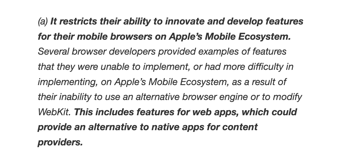 It restricts their ability to innovate and develop features for their mobile browsers on Apple’s Mobile Ecosystem. Several browser developers provided examples of features that they were unable to implement, or had more difficulty in implementing, on Apple’s Mobile Ecosystem, as a result of their inability to use an alternative browser engine or to modify WebKit. This includes features for web apps, which could provide an alternative to native apps for content providers.