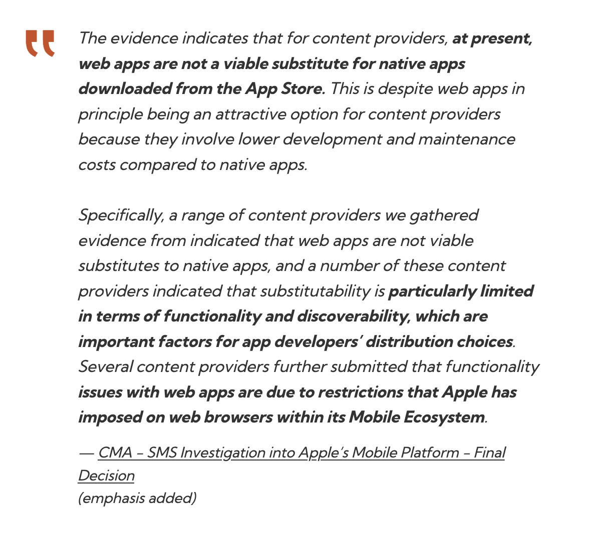 The evidence indicates that for content providers, at present, web apps are not a viable substitute for native apps downloaded from the App Store. This is despite web apps in principle being an attractive option for content providers because they involve lower development and maintenance costs compared to native apps. Specifically, a range of content providers we gathered evidence from indicated that web apps are not viable substitutes to native apps, and a number of these content providers indicated that substitutability is particularly limited in terms of functionality and discoverability, which are important factors for app developers’ distribution choices. Several content providers further submitted that functionality issues with web apps are due to restrictions that Apple has imposed on web browsers within its Mobile Ecosystem.