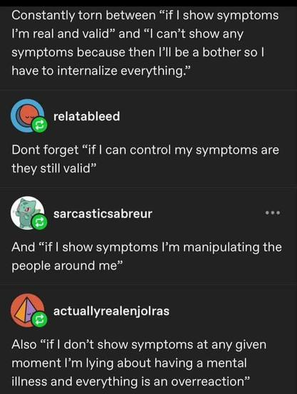 Constantly torn between "if show symptoms I'm real and valid" and "I can't show any symptoms because then I'll be a bother so I have to internalize everything." 

relatableed - Don't forget "if they still valid" can control my symptoms are    

sarcasticsabreur - And "if show symptoms I'm manipulating the people around me"    

actuallyrealenjolras -  Also "if don't show symptoms at any given moment moment 'm lying about having a mental illness and everything is an overreaction"