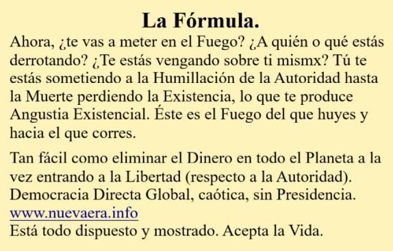La Fórmula.
Ahora, ¿te vas a meter en el Fuego? ¿A quién o qué estás derrotando? ¿Te estás vengando sobre ti mismx? Tú te estás sometiendo a la Humillación de la Autoridad hasta la Muerte perdiendo la Existencia, lo que te produce Angustia Existencial. Éste es el Fuego del que huyes y hacia el que corres.

Tan fácil como eliminar el Dinero en todo el Planeta a la vez entrando a la Libertad (respecto a la Autoridad). Democracia Directa Global, caótica, sin Presidencia.
www.nuevaera.info 
Está todo dispuesto y mostrado. Acepta la Vida.