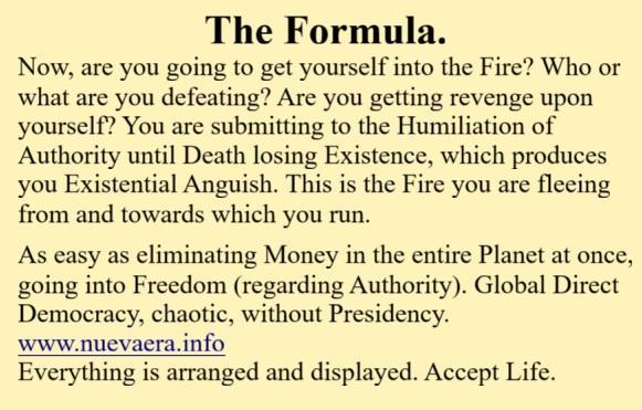 The Formula.
Now, are you going to get yourself into the Fire? Who or what are you defeating? Are you getting revenge upon yourself? You are submitting to the Humiliation of Authority until Death losing Existence, which produces you Existential Anguish. This is the Fire you are fleeing from and towards which you run.

As easy as eliminating Money in the entire Planet at once, going into Freedom (regarding Authority). Global Direct Democracy, chaotic, without Presidency.
www.nuevaera.info 
Everything is arranged and displayed. Accept Life.