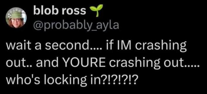 @probably_ayla - wait a second.... if IM crashing out.. and YOURE crashing out..... who's locking in?!?!?!?