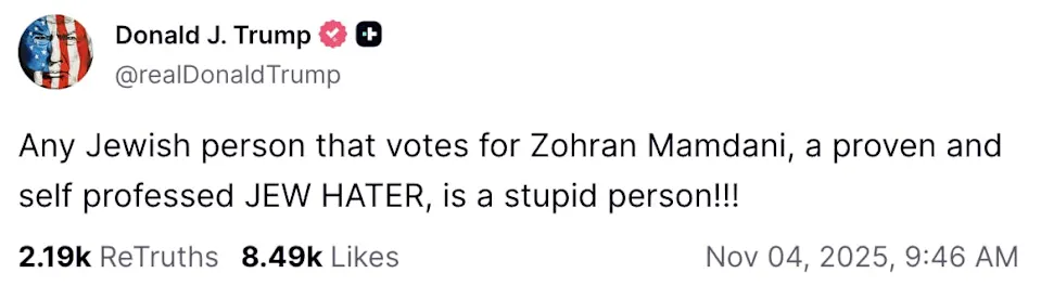 Donald J. Trump & © J @realDonaldTrump Any Jewish person that votes for Zohran Mamdani, a proven and self professed JEW HATER, is a stupid person!!! 219k ReTruths 8.49k Likes Nov 04, 2025, 9:46 AM