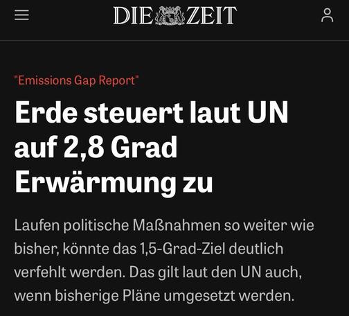 DIE ZEIT 

"Emissions Gap Report"

Erde steuert laut UN
auf 2,8 Grad
Erwarmung zu

Laufen politische Mal3nahmen so weiter wie
bisher, konnte das 1,5-Grad-Ziel deutlich
verfehlt werden. Das gilt laut den UN auch,
wenn bisherige Plane umgesetzt werden.
