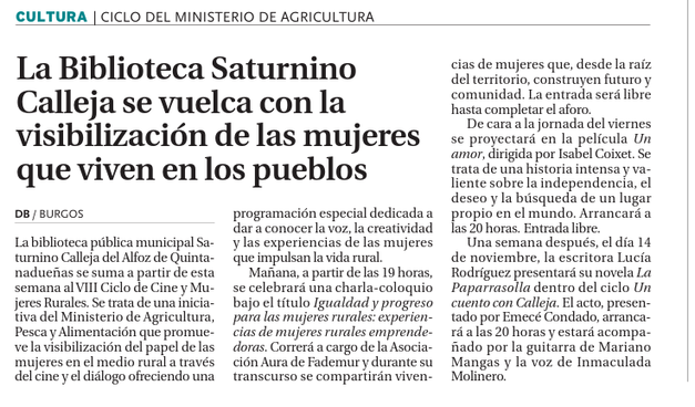 se ve el texto de la noticia:

CULTURA

La biblioteca pública municipal Saturnino Calleja del Alfoz de Quintanadueñas se suma a partir de esta semana al VIII Ciclo de Cine y Mujeres Rurales. Se trata de una iniciativa del Ministerio de Agricultura, Pesca y Alimentación que promueve la visibilización del papel de las mujeres en el medio rural a través del cine y el diálogo ofreciendo una programación especial dedicada a dar a conocer la voz, la creatividad y las experiencias de las mujeres que impulsan la vida rural.

Mañana, a partir de las 19 horas, se celebrará una charla-coloquio bajo el título Igualdad y progreso para las mujeres rurales: experiencias de mujeres rurales emprendedoras. Correrá a cargo de la Asociación Aura de Fademur y durante su transcurso se compartirán vivencias de mujeres que, desde la raíz del territorio, construyen futuro y comunidad. La entrada será libre hasta completar el aforo.

De cara a la jornada del viernes se proyectará en la película Un amor, dirigida por Isabel Coixet. Se trata de una historia intensa y valiente sobre la independencia, el deseo y la búsqueda de un lugar propio en el mundo. Arrancará a las 20 horas. Entrada libre.

Una semana después, el día 14 de noviembre, la escritora Lucía Rodríguez presentará su novela La Paparrasolla dentro del ciclo Un cuento con Calleja. El acto, presentado por Emecé Condado, arrancará a las 20 horas y estará acompañado por la guitarra de Mariano Mangas y la voz de Inmaculada Molinero. 
