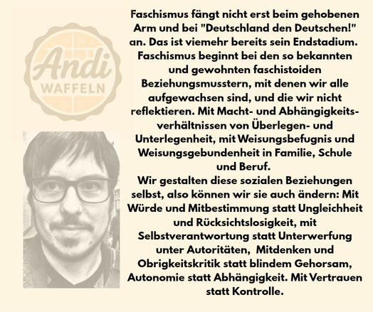 Faschismus fängt nicht erst beim gehobenen Arm und bei "Deutschland den Deutschen!" an. Das ist viemehr bereits sein Endstadium. 
Faschismus beginnt bei den so bekannten und gewohnten faschistoiden Beziehungsmusstern, mit denen wir alle aufgewachsen sind, und die wir nicht reflektieren. Mit Macht- und Abhängigkeitsverhältnissen von Überlegen- und Unterlegenheit, mit Weisungsbefugnis und Weisungsgebundenheit in Familie, Schule und Beruf. 
Wir gestalten diese sozialen Beziehungen selbst, also können wir sie auch ändern: Würde und Mitbestimmung statt Ungleichheit und Rücksichtslosigkeit, Selbstverantwortung statt Unterwerfung unter Autoritäten,  Mitdenken und Obrigkeitskritik statt blindem Gehorsam, Autonomie statt Abhängigkeit. Mit Vertrauen statt Kontrolle.