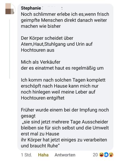 Stephanie | 

» Noch schlimmer erlebe ich es,wenn frisch
geimpfte Menschen direkt danach weiter
machen wie bisher
Der Körper scheidet über
Atem,Haut,Stuhlgang und Urin auf
Hochtouren aus
Mich als Verkäufer
der es einatmet haut es regelmalig um
Ich komm nach solchen Tagen komplett
erschöpft nach Hause kann mich nur
noch hinlegen weil meine Leber auf
Hochtouren entgiftet
Früher wurde einem bei der Impfung noch
gesagt
»Sie sind jetzt mehrere Tage Ausscheider
bleiben sie für sich selbst und die Umwelt
erst mal zu Hause
ihr Körper hat jetzt einiges zu verarbeiten
und braucht Ruhe*

1Std. Haha Antworten 200%
