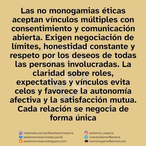 alt: sobre beige se lee en negro : Las no monogamias éticas aceptan vínculos múltiples con consentimiento y comunicación abierta. Exigen negociación de límites, honestidad constante y respeto por los deseos de todas las personas involucradas. La claridad sobre roles, expectativas y vínculos evita celos y favorece la autonomía afectiva y la satisfacción mutua. Cada relación se negocia de forma única

abajo aparecen diferentes enlaces a las redes del perfil