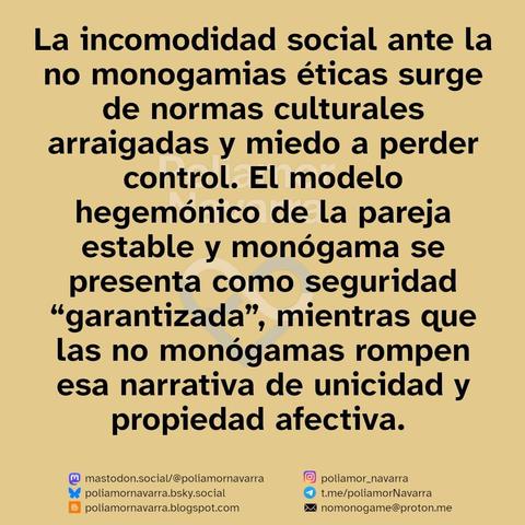 alt: sobre beige se lee: La incomodidad social ante la no monogamias éticas surge de normas culturales arraigadas y miedo a perder control. El modelo hegemónico de la pareja estable y monógama se presenta como seguridad “garantizada”, mientras que las no monógamas rompen esa narrativa de unicidad y propiedad afectiva. 

El juicio suele combinar celos, miedo a la promiscuidad y miedo a la pérdida de estatus social. Pero la evidencia señala beneficios: mayor autonomía, honestidad, comunicación y satisfacción relacional cuando hay consentimiento y límites claros. 

abajo están los enlaces a diferenters redes