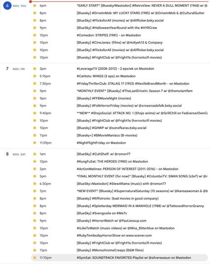 2025 watch party event listing for 
6 NOV, THU

6pm ET *EARLY START* [Bluesky/Mastodon] #RetroView: NEVER A DULL MOMENT (1968) w/ @:
8pm ET
#Comedon: STRIPES (1981) - on Mastodon

7 NOV, FRI

3pm ET
#LeverageTV (2008-2012) - 2 eps/wk on Mastodon

5:15pm ET
#Catitstu: WINGS (2 eps) on Mastodon

7:30pm ET #FridayThrillerClub: STALAG 17 (1953) #NevilleBrandMonth - on Mastodon

9:40pm ET
**NEW** #ShojoSocial: ATTACK NO. 1 (Shojo anime) w/ @GrillChill on Fediverse/OwnCast

8 NOV, SAT

12pm Noon ET
#KungFuSat: THE HEROES (1980) on Mastodon

2pm ET
#ActionMatinee: PERSON OF INTEREST (2011-2016) - on Mastodon

10pm ET
#ILikeToWatch (music videos) w/ @Miss_Bitterblue on Mastodon

11:10pm ET
#SymSat: SOUNDTRACK FAVORITES Playlist w/ @silverseasun on Mastodon