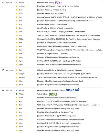 watch party event listings for 

9 NOV, SUN

Remembrance Sunday (UK)

1pm ET
#SundayFunnies: CAST A DEADLY SPELL (1991) #FredWardMonth w/ @MatthewTitus88

4pm ET
#WhatPatHeard (music) - on Mastodon

5pm ET
#RockfordTV w/ @MatthewTitus88 on Mastodon

6pm ET 
*HIATUS: #LilyMarsWatches Returns 11/16/25* - w/ @LilyMarsWrites - on Mastodon
*SPECIAL TIME* #WestWed: THE BIG VALLEY (s1e8 - My Son, My Son) on Mastodon

7:30pm ET #BaroqueSun: RAMEAU, COUPERIN & Co. Playlist w/ @otheorange_tag on Mastodon

9pm ET
#Monsterdon: VAMPIRES ON BIKINI BEACH (1988) - on Mastodon
**NEW** #SusansCinemaStash: BALBOA (1983 TV movie) #NoviraNovember - on Fediv

11pm ET
#Catitstu: ONLY MURDERS... (s5 - last 2 eps) on Mastodon

10 NOV, MON

8pm ET #MondayActionMovie: w/ @LisaMarieBowman on Mastodon

9:40pm ET
**NEW** #IpponMondays: YAWARA (anime) w/ @GrillChill on Fediverse/OwnCast

11 NOV, TUE

Remembrance Day (regional holiday) (Canada)
Veterans Day (USA)

4pm ET
#EuroKino: (top 250 IMDB films - see details for list) on Mastodon

8pm ET
*OUR Series Finale* #TVMysteries: VERA (s13e2) w/ @sesamesquirrel - on Mastodon

10pm ET
#Archivedon (movies) w/ @jigmedatse on Mastodon/Fediverse
#Catitstu: THE WHITE SHADOW, s3 (2 eps) - on Mastodon
