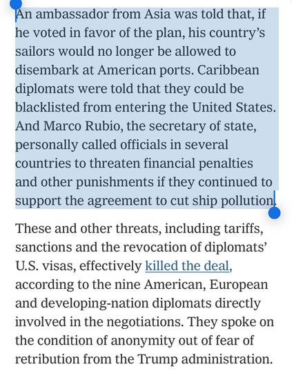 An ambassador from Asia was told that, if he voted in favor of the plan, his country’s sailors would no longer be allowed to disembark at American ports. Caribbean diplomats were told that they could be blacklisted from entering the United States. And Marco Rubio, the secretary of state, personally called officials in several countries to threaten financial penalties and other punishments if they continued to support the agreement to cut ship pollution.

These and other threats, including tariffs, sanctions and the revocation of diplomats’ U.S. visas, effectively killed the deal, according to the nine American, European and developing-nation diplomats directly involved in the negotiations. They spoke on the condition of anonymity out of fear of retribution from the Trump administration