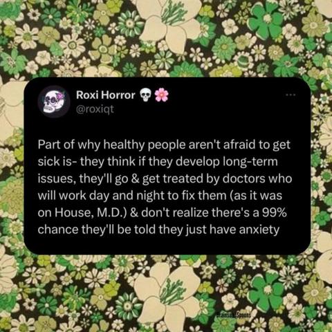 Roxi Horror - roxiqt -  Part of why healthy people aren't afraid to get sick is- they think if they develop ong-term issues, they'll go & get treated by doctors who will work day and night to fix them as it was on House, M.D.) & don't realize there' a 99% chance they'l be told they just have anxiety