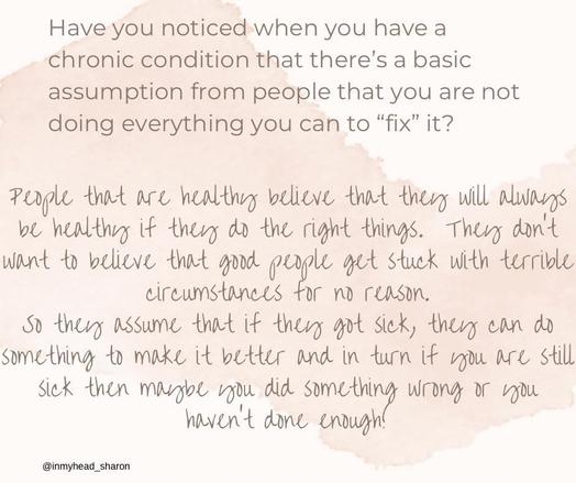 have you noticed when u have a chronic condition that there's a basic assumption from people that u are not doing everything u fan to 'fix' it?

People that are healthy believe that they will always be healthy if they do the right things. They don't want to believe that good people get stuck with terrible circumstances for no reason. so they assume that if they got sick, they can do something to make it better and In turn if you still sick then maybe you did something wrong or you haven't done enough!
