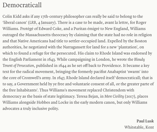 Democraticall
Colin Kidd asks if any 17th-century philosopher can really be said to belong to the ‘liberal canon’ (LRB, 4 January). There is a case to be made, avant la lettre, for Roger Williams. Protégé of Edward Coke, and a Puritan émigré to New England, Williams outraged the Massachusetts theocracy by claiming that the state had no role in religion and that Native Americans had title to settler-occupied land. Expelled by the Boston authorities, he negotiated with the Narragansett for land f…