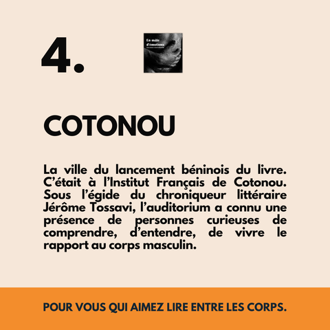 4. COTONOU
La ville du lancement béninois du livre. C’était à l’Institut Français de Cotonou. Sous l’égide du chroniqueur littéraire Jérôme Tossavi, l’auditorium a connu une présence de personnes curieuses de comprendre, d’entendre, de vivre le rapport au corps masculin.
POUR VOUS QUI AIMEZ LIRE ENTRE LES CORPS.