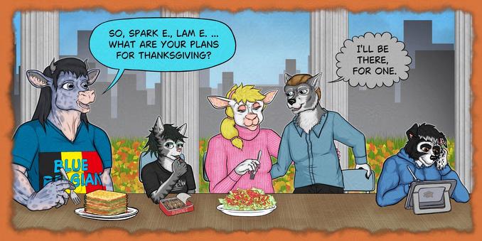 Single panel from a comic work in progress.

Five anthropomorphic animals have gathered at a long table: a Belgian blue cow, a gray tabby cat, a ewe, a wolf, and a border collie.  The cow is getting ready to eat a large slice of hay lasagna, the cat is enjoying a can of sardines, the ewe is getting ready to eat a salad, the wolf is just about to sit down, and the collie is drawing on a tablet.

The cow asks, "Sparky, Lammy, what are your plans for Thanksgiving?"  The wolf, who is apparently the ewe's boyfriend, tenderly declares, "I'll be there, for one."

in the background, behind a row of greek columns, is a grassy area littered with fallen autumn leaves, and in the distance, there is a city skyline.