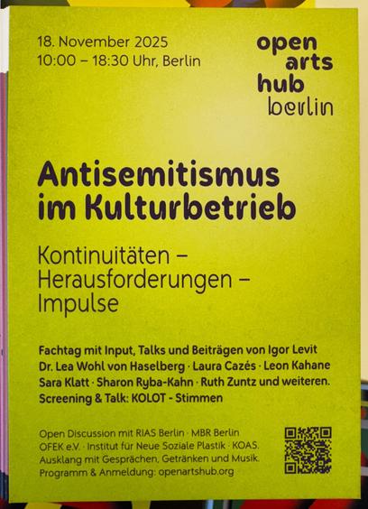 #Antisemitismus im
Kulturbetrielb
Kontinuitäten - Herausforderungen - Impulse
Fachtag mit Input, Talks u Beiträgen v Igor Levit
Dr. Lea Wohl v Haselberg
Laura Cazés
Leon Kahane
Sara Klatt
Sharon Ryba-Kahn
Ruth Zuntz & weiteren.
Screening & Talk: KOLOT - Stimmen
open arts hub # berlin
18. November 2025
10-18:30
Open Discussion mit RIAS Berlin • MBR Berlin
OFEK e.V. • Institut für Neue Soziale Plastik • KOAS.
Ausklang mit Gesprächen, Getränken und Musik.
Programm & Anmeldung: openartshub.org